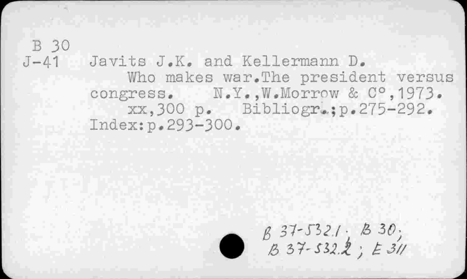 ﻿B 30
J-41 Javits J.K. and Kellermann D.
Who makes war.The president versus congress. N.Y.,W.Morrow & C°,1973» xx,300 p. Bibliogr..; p. 275-292.
Index:p.293-300.
ft 31'S"b2./ ■ £ 3<9;
&	) £3//